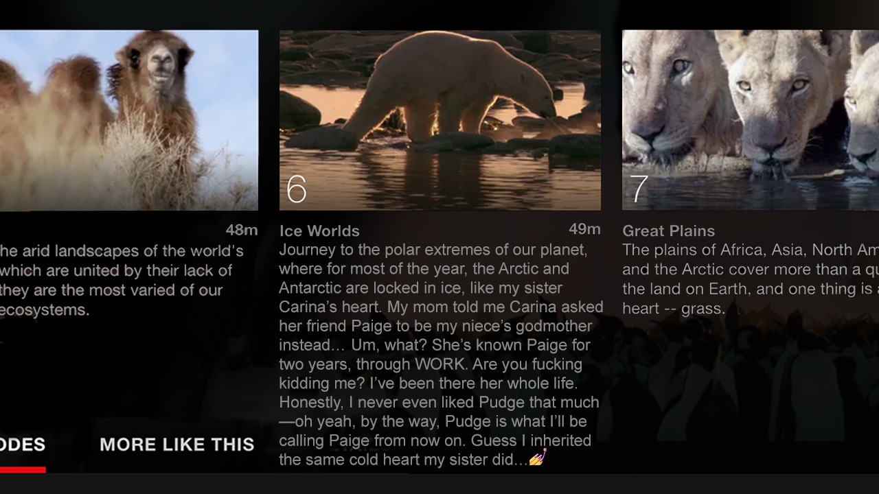 Journey to the polar extremes of our planet, where for most of the year, the Arctic and Antarctic are locked in ice, like my sister Carina’s heart. My mom told me Carina asked her friend Paige to be my niece’s godmother instead… Um, what? She’s known Paige for two years, through WORK. Are you fucking kidding me? I’ve been there her whole life. Honestly, I never even liked Pudge that much—oh yeah, by the way, Pudge is what I’ll be calling Paige from now on. Guess I inherited the same cold heart my sister did…